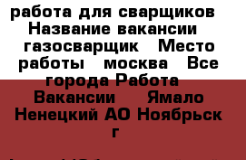 работа для сварщиков › Название вакансии ­ газосварщик › Место работы ­ москва - Все города Работа » Вакансии   . Ямало-Ненецкий АО,Ноябрьск г.